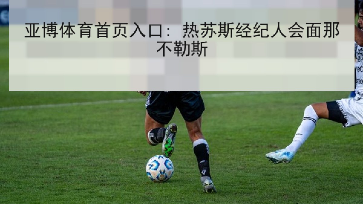 亚博体育首页入口: 热苏斯经纪人会面那不勒斯 亚博体育首页入口: 热苏斯经纪人会面那不勒斯