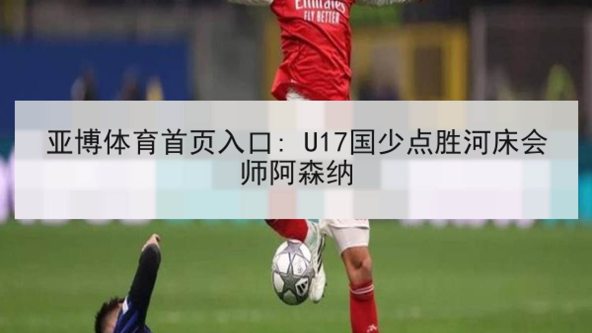 亚博体育首页入口: U17国少点胜河床会师阿森纳 亚博体育首页入口: U17国少点胜河床会师阿森纳