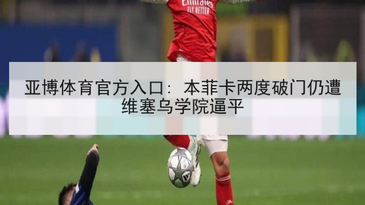 亚博体育官方入口: 本菲卡两度破门仍遭维塞乌学院逼平 亚博体育官方入口: 本菲卡两度破门仍遭维塞乌学院逼平